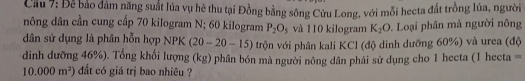 Cầu 7: Để bảo đảm năng suất lúa vụ hè thu tại Đồng bằng sông Cửu Long, với mỗi hecta đất trồng lúa, người 
nông dân cần cung cấp 70 kilogram N; 60 kilogram P_2O_5 và 110 kilogram K_2O Loại phân mả người nông 
dân sử dụng là phân hỗn hợp NPK (20-20-15) trộn với phân kali KCl (độ dinh dưỡng 60%) và urea (độ 
dinh dưỡng 46%). Tổng khối lượng (kg) phân bón mà người nông dân phái sử dụng cho 1 hecta (1 hecta =
10.000m^2) đắt có giá trị bao nhiêu ?