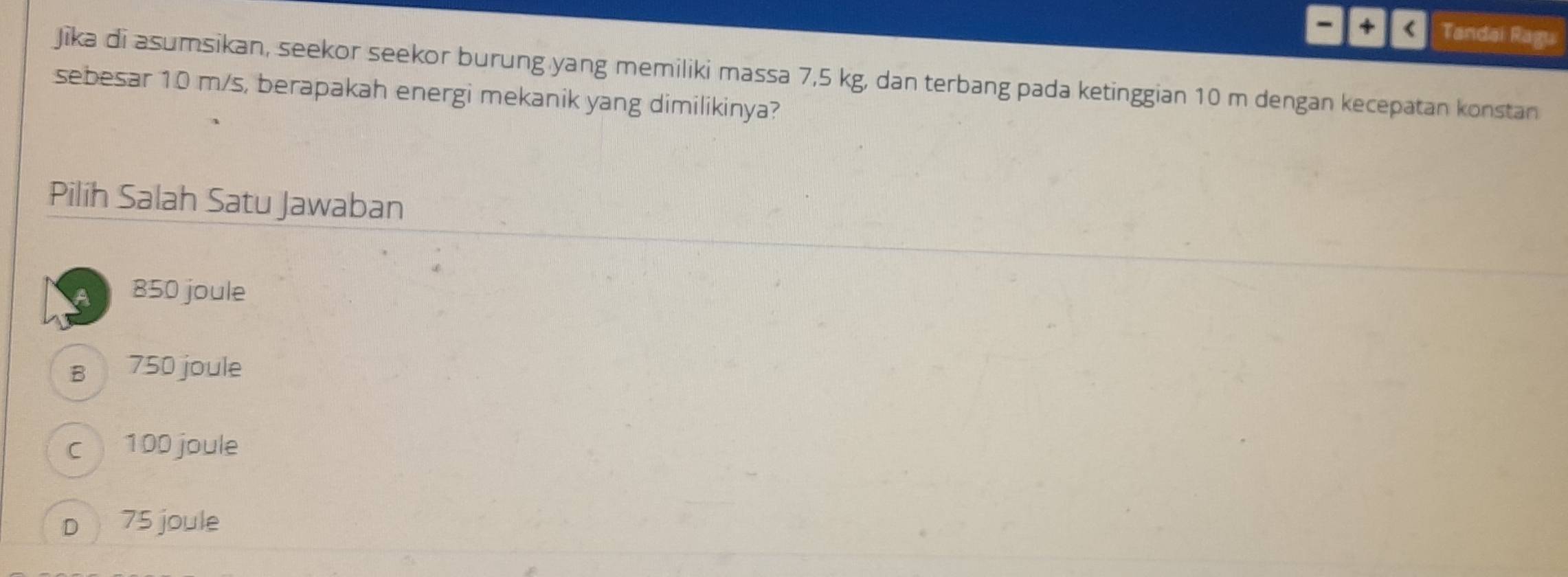 + < Tandai Ragu
Jīka di asumsikan, seekor seekor burung yang memiliki massa  7,5 kg, dan terbang pada ketinggian 10 m dengan kecepatan konstan
sebesar 10 m/s, berapakah energi mekanik yang dimilikinya?
Pilih Salah Satu Jawaban
a 850 joule
B 750 joule
c 100 joule
D 75 joule