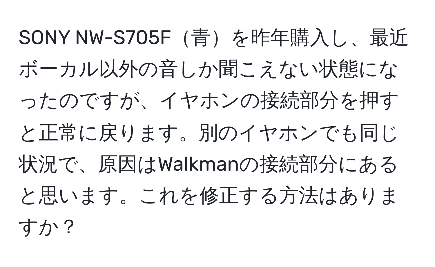 SONY NW-S705F青を昨年購入し、最近ボーカル以外の音しか聞こえない状態になったのですが、イヤホンの接続部分を押すと正常に戻ります。別のイヤホンでも同じ状況で、原因はWalkmanの接続部分にあると思います。これを修正する方法はありますか？