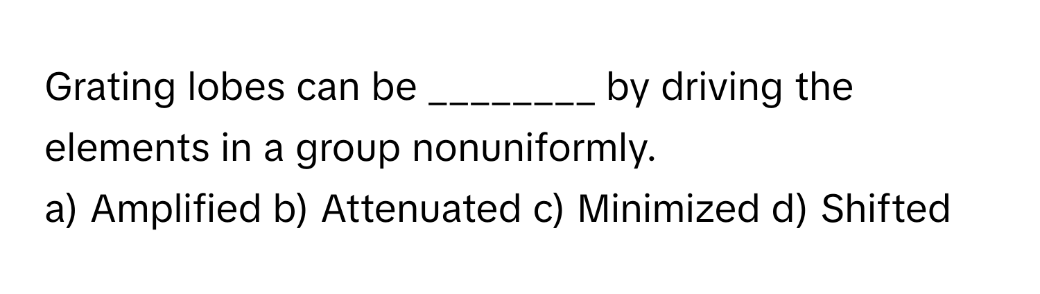 Grating lobes can be ________ by driving the elements in a group nonuniformly.

a) Amplified b) Attenuated c) Minimized d) Shifted