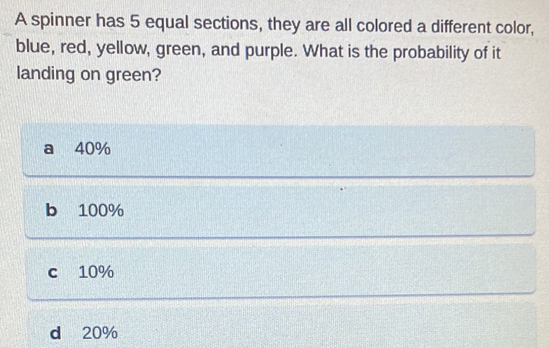 A spinner has 5 equal sections, they are all colored a different color,
blue, red, yellow, green, and purple. What is the probability of it
landing on green?
a 40%
b 100%
c 10%
d 20%