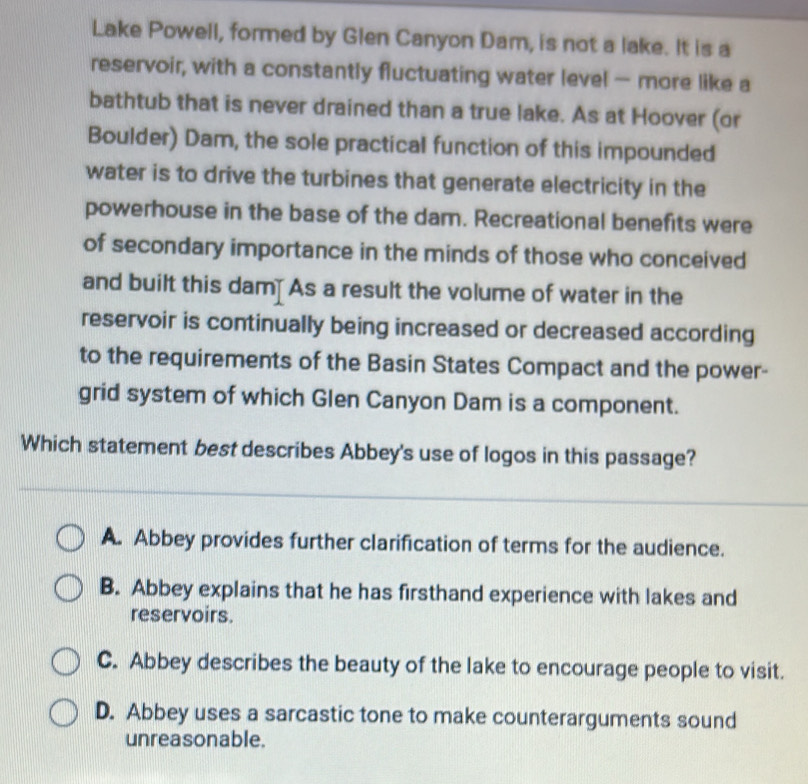 Lake Powell, formed by Glen Canyon Dam, is not a lake. It is a
reservoir, with a constantly fluctuating water level — more like a
bathtub that is never drained than a true lake. As at Hoover (or
Boulder) Dam, the sole practical function of this impounded
water is to drive the turbines that generate electricity in the
powerhouse in the base of the dam. Recreational benefits were
of secondary importance in the minds of those who conceived
and built this dam] As a result the volume of water in the
reservoir is continually being increased or decreased according
to the requirements of the Basin States Compact and the power-
grid system of which Glen Canyon Dam is a component.
Which statement best describes Abbey's use of logos in this passage?
A. Abbey provides further clarification of terms for the audience.
B. Abbey explains that he has firsthand experience with lakes and
reservoirs.
C. Abbey describes the beauty of the lake to encourage people to visit.
D. Abbey uses a sarcastic tone to make counterarguments sound
unreasonable.