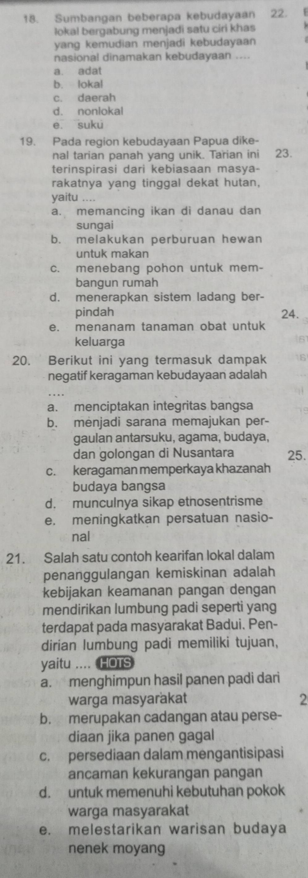 Sumbangan beberapa kebudayaan 22.
lokal bergabung menjadi satu ciri khas
yang kemudian menjadi kebudayaan 
nasional dinamakan kebudayaan ....
a. adat
b. lokal
c. daerah
d. nonlokal
e suku
19. Pada region kebudayaan Papua dike-
nal tarian panah yang unik. Tarian ini 23.
terinspirasi dari kebiasaan masya-
rakatnya yang tinggal dekat hutan,
yaitu ....
a. memancing ikan di danau dan
sungai
b. melakukan perburuan hewan
untuk makan
c. menebang pohon untuk mem-
bangun rumah
d. menerapkan sistem ladang ber-
pindah 24.
e. menanam tanaman obat untuk
keluarga
6
20. Berikut ini yang termasuk dampak 6
negatif keragaman kebudayaan adalah
a. menciptakan integritas bangsa
b. menjadi sarana memajukan per-
gaulan antarsuku, agama, budaya,
dan golongan di Nusantara 25.
c. keragaman memperkaya khazanah
budaya bangsa
d.   munculnya sikap ethosentrisme
e. meningkatkan persatuan nasio-
nal
21. Salah satu contoh kearifan lokal dalam
penanggulangan kemiskinan adalah
kebijakan keamanan pangan dengan
mendirikan lumbung padi seperti yang
terdapat pada masyarakat Badui. Pen-
dirian lumbung padi memiliki tujuan,
yaitu .... HOTS
a. menghimpun hasil panen padi dari
warga masyarakat 2
b. merupakan cadangan atau perse-
diaan jika panen gagal
c. persediaan dalam mengantisipasi
ancaman kekurangan pangan
d. untuk memenuhi kebutuhan pokok
warga masyarakat
e. melestarikan warisan budaya
nenek moyang