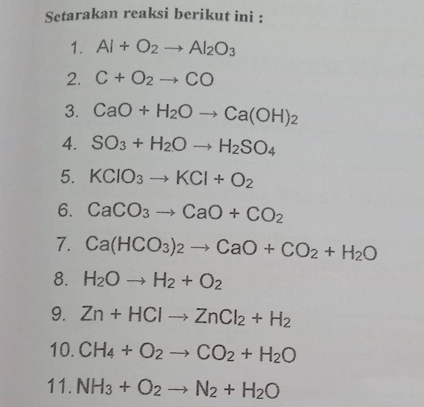 Setarakan reaksi berikut ini : 
1. Al+O_2to Al_2O_3
2. C+O_2to CO
3. CaO+H_2Oto Ca(OH)_2
4. SO_3+H_2Oto H_2SO_4
5. KClO_3to KCl+O_2
6. CaCO_3to CaO+CO_2
7. Ca(HCO_3)_2to CaO+CO_2+H_2O
8. H_2Oto H_2+O_2
9. Zn+HClto ZnCl_2+H_2
10. CH_4+O_2to CO_2+H_2O
11. NH_3+O_2to N_2+H_2O