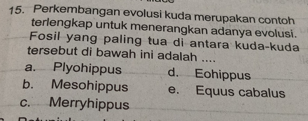 Perkembangan evolusi kuda merupakan contoh
terlengkap untuk menerangkan adanya evolusi.
Fosil yang paling tua di antara kuda-kuda
tersebut di bawah ini adalah ....
a. Plyohippus d. Eohippus
b. Mesohippus e. Equus cabalus
c. Merryhippus