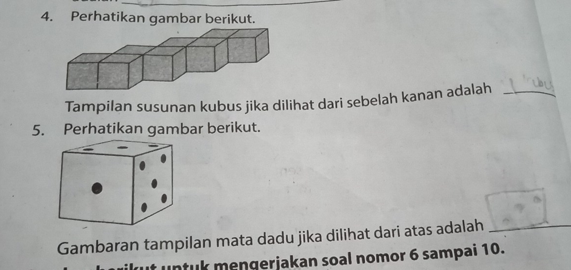 Perhatikan gambar berikut. 
Tampilan susunan kubus jika dilihat dari sebelah kanan adalah_ 
5. Perhatikan gambar berikut. 
Gambaran tampilan mata dadu jika dilihat dari atas adalah 
_ 
u nt k mengerjakan soal nomor 6 sampai 10.