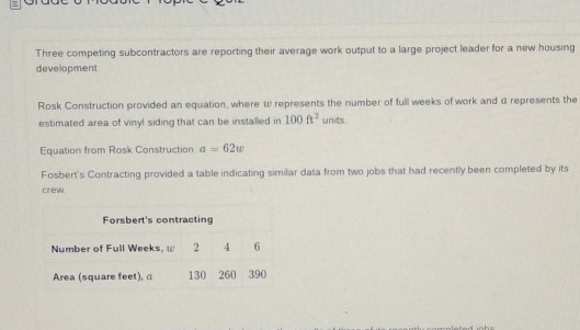 Three competing subcontractors are reporting their average work output to a large project leader for a new housing 
development 
Rosk Construction provided an equation, where W represents the number of full weeks of work and @ represents the 
estimated area of vinyl siding that can be installed in 100ft^2 units 
Equation from Rosk Construction a=62w
Fosbert's Contracting provided a table indicating similar data from two jobs that had recently been completed by its 
crew.