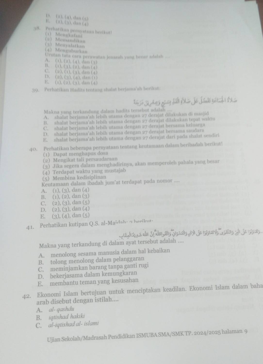 D. (2), (4), dan (5)
E. (2), (3). dan (4)
38. Perhatikan pernyataan berikut!
1 Mengkatani
2) Memandikan
3)Menyalatkan
4Menguburkan
Urutan tata cara perawatan jenazah yang benar adalsh ....
A. (1), (2), (4), dan (3)
B. (1),(3), (2), dan (4)
C. (2). (1), (3), dan (4)
D. (2), (3), (4), dan (1)
E. (1). (2), (3), dan(4)
39. Perhatikan Hadits tentang shalat berjama'ah berikut:
Makna yang terkandung dalam hadits tersebut adalah ....
A. shalat berjama'ah lebih utama dengan 27 derajat dilakukan di masjid
B. shalat berjama’ah lebih utama dengan 27 derajat dilakukan tepat waktu
C. shalat berjama’ah lebih utama dengan 27 derajat bersama keluarga
D. shalat berjama’ah lebih utama dengan 27 derajat bersama saudara
E. shalat berjama’ah lebih utama dengan 27 derajat dari pada shalat sendiri
40. Perhatikan beberapa pernyataan tentang keutamaan dalam beribadah berikut!
(1) Dapat menghapus dosa
(2) Mengikat tali persaudaraan
(3) Jika segera dalam menghadirinya, akan memperoleh pahala yang besar
(4) Terdapat waktu yang mustajab
(5) Membina kedisiplinan
Keutamaan dalam ibadah jum'at terdapat pada nomor ....
A. (1), (3), dan (4)
B. (1), (2), dan (3)
C. (2), (3), dan (5)
D. (2), (3), dan (4)
E. (3), (4), dan (5)
41. Perhatikan kutipan Q.S. al-Maidah: o berikut.
Makna yang terkandung di dalam ayat tersebut adalah ....
A. menolong sesama manusia dalam hal kebaikan
B. tolong menolong dalam pelanggaran
C. meminjamkan barang tanpa ganti rugi
D. bekerjasama dalam kemungkaran
E. membantu teman yang kesusahan
42. Ekonomi Islam bertujuan untuk menciptakan keadilan. Ekonomi Islam dalam baha
arab disebut dengan istilah....
A. al- qashdu
B. iqtishad hakiki
C. al-iqtishad al- islami
Ujian Sekolah/Madrasah Pendidikan ISMUBA SMA/SMK TP. 2024/2025 halaman 9