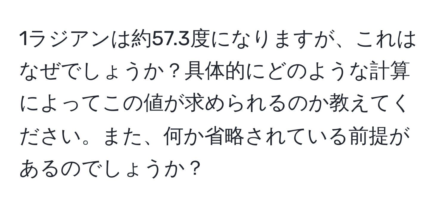 1ラジアンは約57.3度になりますが、これはなぜでしょうか？具体的にどのような計算によってこの値が求められるのか教えてください。また、何か省略されている前提があるのでしょうか？