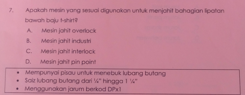 Apakah mesin yang sesuai digunakan untuk menjahit bahagian lipatan
bawah baju t-shirt?
A. Mesin jahit overlock
B. Mesin jahit industri
C. Mesin jahit interlock
D. Mesin jahit pin point
Mempunyai pisau untuk menebuk lubang butang
Saiz lubang butang dari ¼'' hingga 1 ¼ ''
Menggunakan jarum berkod DPx1