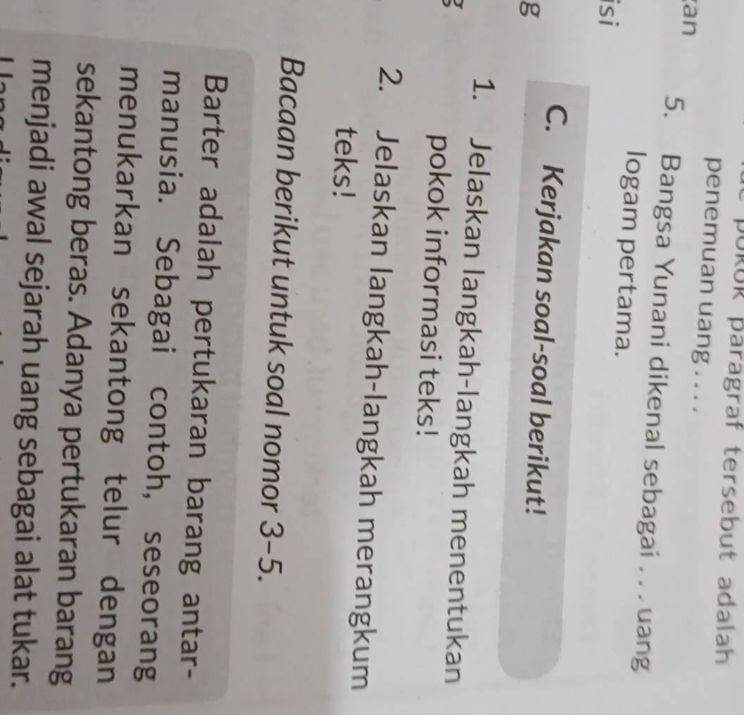 pORUR paragraf tersebut adalah 
penemuan uang . . . . 
an 5. Bangsa Yunani dikenal sebagai . . . uang 
logam pertama. 
isi 
C. Kerjakan soal-soal berikut! 
g 
1. Jelaskan langkah-langkah menentukan 
pokok informasi teks! 
2. Jelaskan langkah-langkah merangkum 
teks! 
Bacaan berikut untuk soal nomor 3-5. 
Barter adalah pertukaran barang antar- 
manusia. Sebagai contoh, seseorang 
menukarkan sekantong telur dengan 
sekantong beras. Adanya pertukaran barang 
menjadi awal sejarah uang sebagai alat tukar.