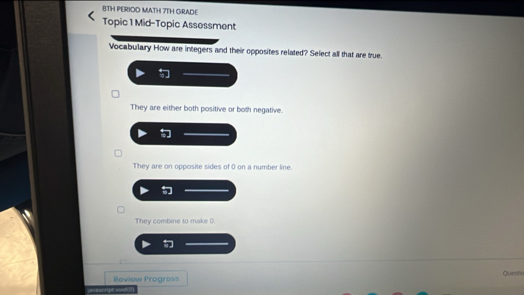 8TH PERIOD MATH 7TH GRADE
Topic 1 Mid-Topic Assessment
Vocabulary How are integers and their opposites related? Select all that are true.
They are either both positive or both negative.
They are on opposite sides of 0 on a number line.
They combine to make 0.
Review Progress Questic
javascript:void(0)