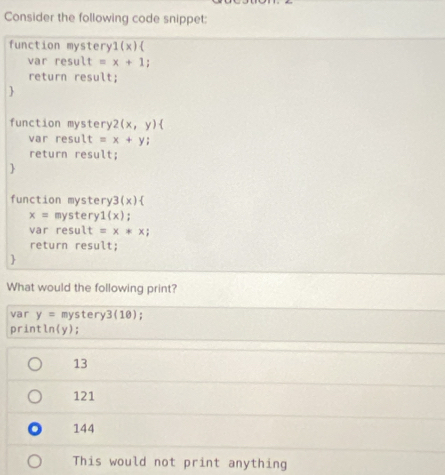 Consider the following code snippet:
function mystery1(x)
var resu lt=x+1
return result;

function mystery 2(x,y) 
ar result =x+y
return result;

function mystery 3(x)
x= mystery 1(x) :
var result t=x*x; 
return result;

What would the following print?
var y= mystery3(10);
print 3
(y);
13
121. 144
This would not print anything