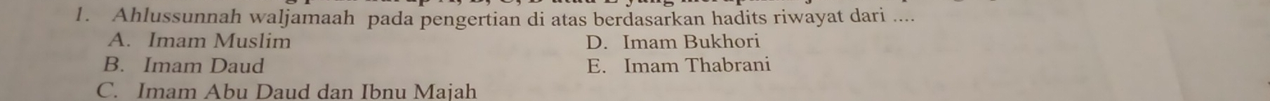 Ahlussunnah waljamaah pada pengertian di atas berdasarkan hadits riwayat dari ....
A. Imam Muslim D. Imam Bukhori
B. Imam Daud E. Imam Thabrani
C. Imam Abu Daud dan Ibnu Majah