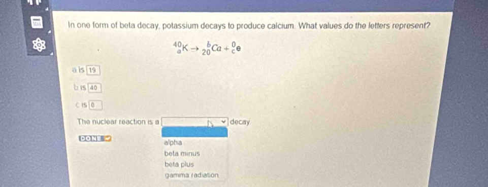 In one form of beta decay, potassium decays to produce calcium. What values do the letters represent?
_a^(40)Kto _(20)^bCa+_c^0e
a is 19
b is 40
CIS
The nuclear reaction is a decay
DONE alpha
beta minus
beta plus
gamma radiation