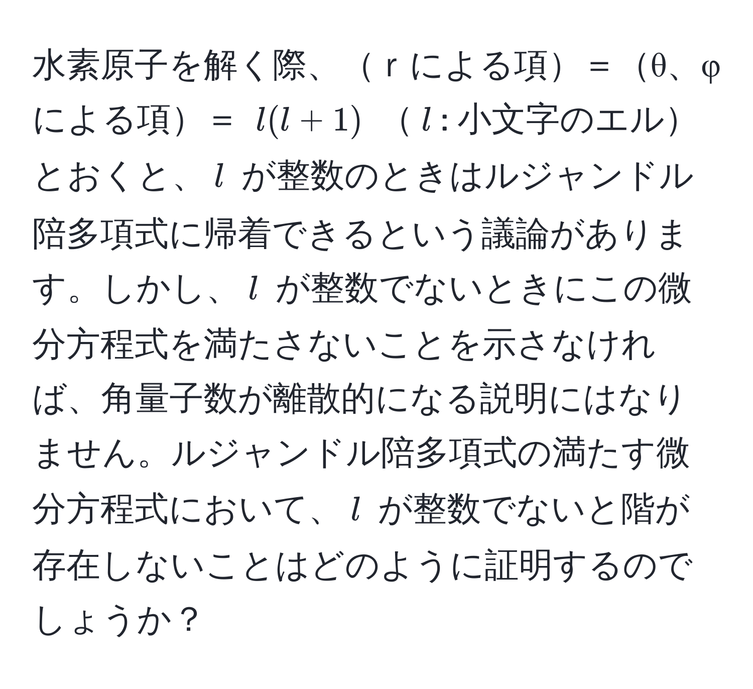 水素原子を解く際、ｒによる項＝θ、φによる項＝ $l(l + 1)$ $l$: 小文字のエルとおくと、$l$ が整数のときはルジャンドル陪多項式に帰着できるという議論があります。しかし、$l$ が整数でないときにこの微分方程式を満たさないことを示さなければ、角量子数が離散的になる説明にはなりません。ルジャンドル陪多項式の満たす微分方程式において、$l$ が整数でないと階が存在しないことはどのように証明するのでしょうか？