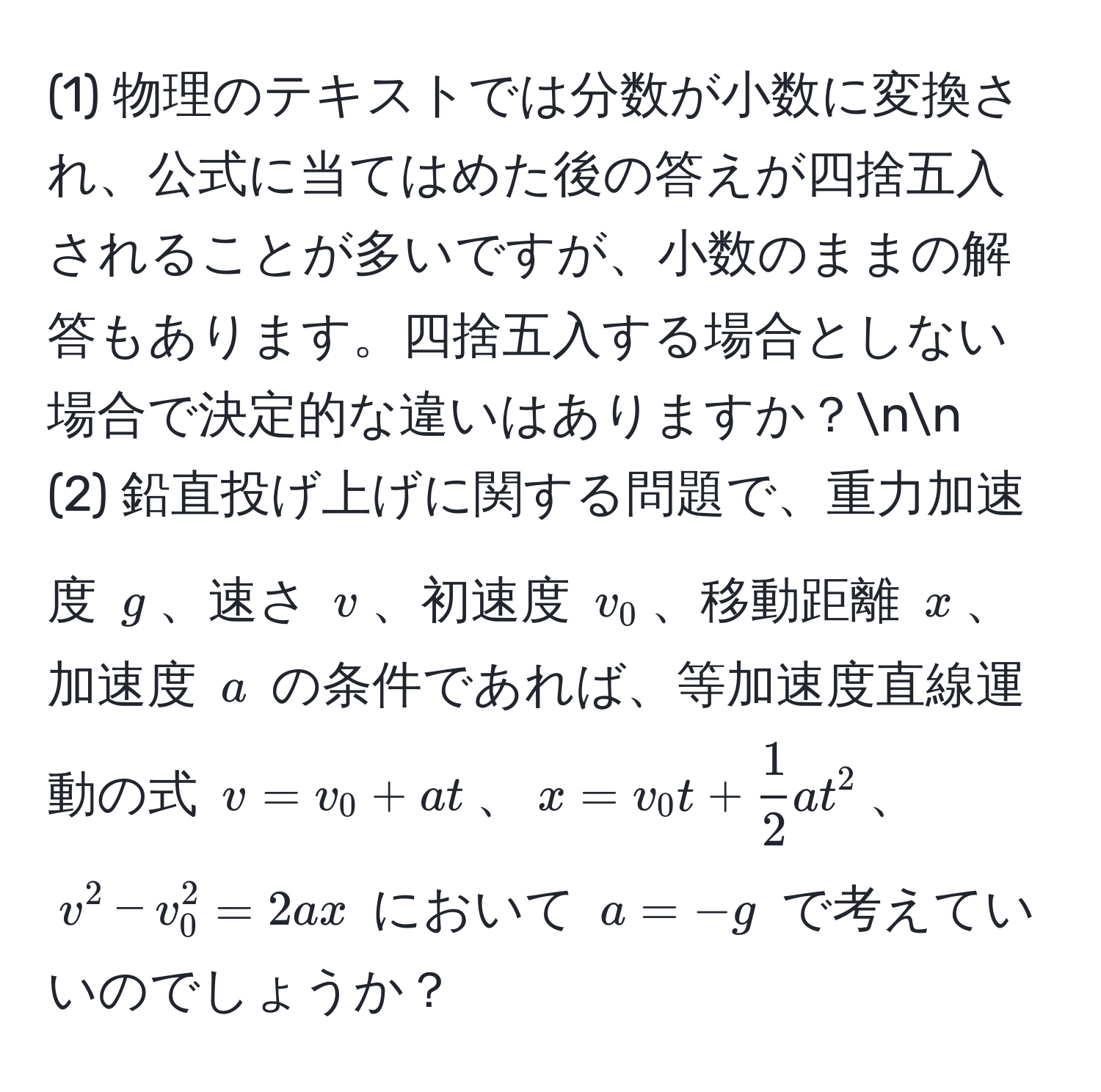 (1) 物理のテキストでは分数が小数に変換され、公式に当てはめた後の答えが四捨五入されることが多いですが、小数のままの解答もあります。四捨五入する場合としない場合で決定的な違いはありますか？nn
(2) 鉛直投げ上げに関する問題で、重力加速度 $g$、速さ $v$、初速度 $v_0$、移動距離 $x$、加速度 $a$ の条件であれば、等加速度直線運動の式 $v = v_0 + at$、$x = v_0 t +  1/2  a t^2$、$v^2 - v_0^2 = 2ax$ において $a = -g$ で考えていいのでしょうか？