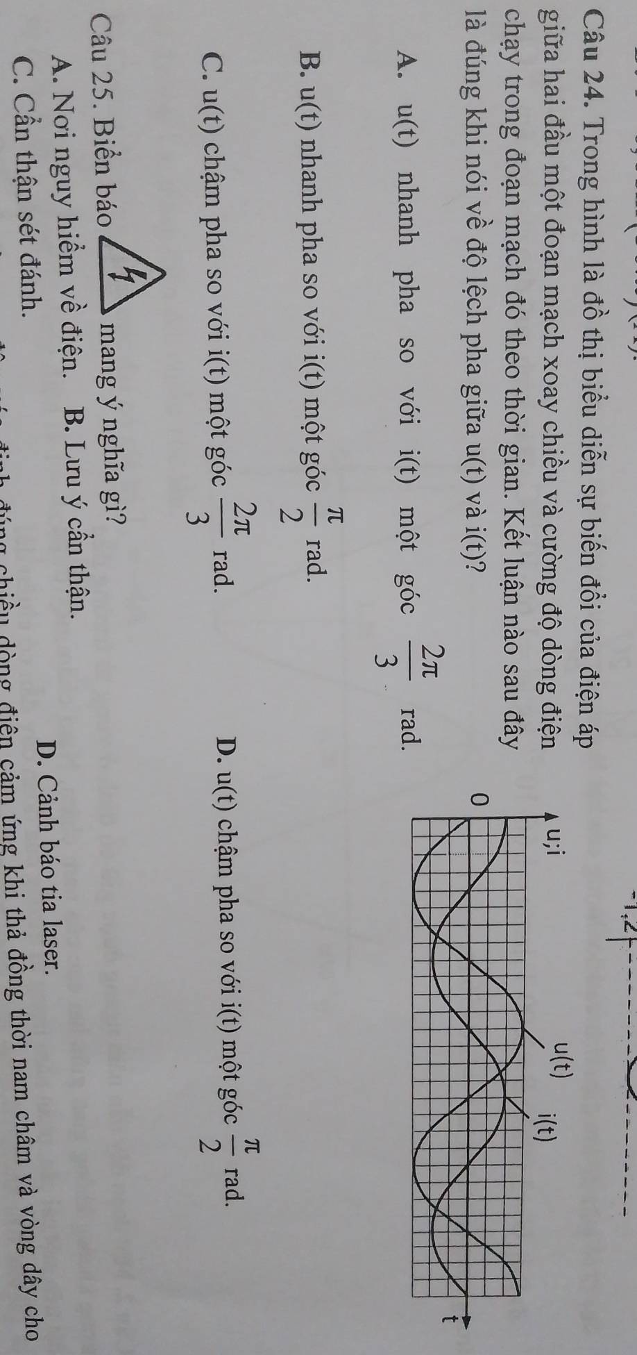 1.2
Câu 24. Trong hình là đồ thị biểu diễn sự biến đổi của điện áp
giữa hai đầu một đoạn mạch xoay chiều và cường độ dòng điện
chạy trong đoạn mạch đó theo thời gian. Kết luận nào sau đây
là đúng khi nói về độ lệch pha giữa u(t) và i(t) ?
A. u(t) nhanh pha so với i(t) một góc  2π /3  rad.
B. u(t) nhanh pha so với i(t) một góc  π /2  rad.
C. u(t) chậm pha so với i(t) một góc  2π /3  rad. D. u(t) chậm pha so với i(t) một góc  π /2  rad.
Câu 25. Biển báomang ý nghĩa gì?
A. Nơi nguy hiểm về điện. B. Lưu ý cần thận.
C. Cần thận sét đánh. D. Cảnh báo tia laser.
lu chiều dòng điện cảm ứng khi thả đồng thời nam châm và vòng dây cho