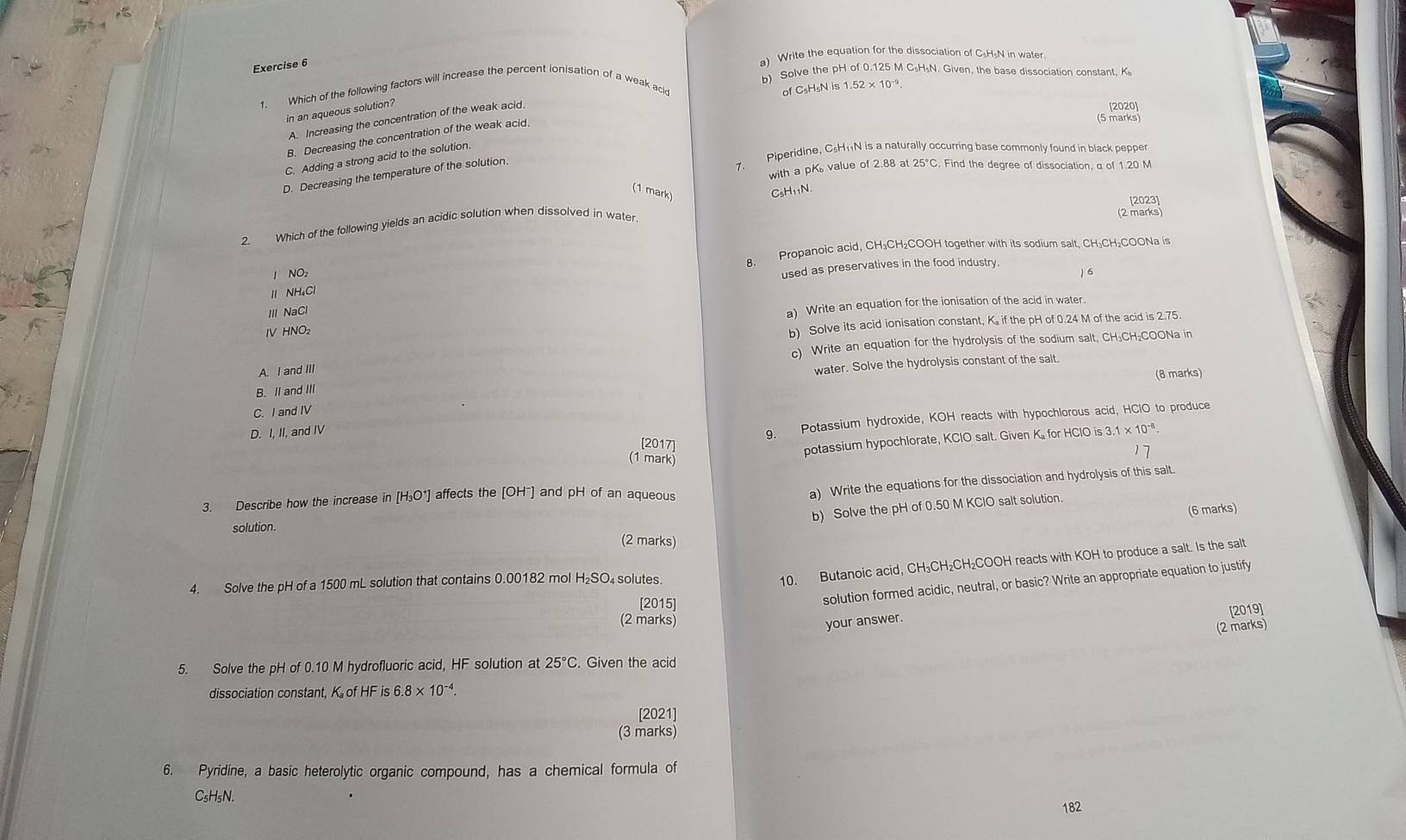 Write the equation for the dissociation of C₅H«N in water.
b) Solve the pH of 0.125 M C₅H₅N. Given, the base dissociation constant, K
1 Which of the following factors will increase the percent ionisation of a weak acld
of C₅H₅N is 1.52× 10-.
in an aqueous solution?
[2020]
(5 marks)
A. Increasing the concentration of the weak acid
B. Decreasing the concentration of the weak acid.
7. Piperidine, C₅H₁N is a naturally occurring base commonly found in black pepper
C. Adding a strong acid to the solution.
with a pK value of 2.88 at 25°C. Find the degree of dissociation, a of 1.20 M
D. Decreasing the temperature of the solution.
(1 mark)
[2023]
(2 marks)
2. Which of the following yields an acidic solution when dissolved in water. CsH₁₁N
1 NO₂ 8. Propanoic acid, CH₃CH₂COOH together with its sodium salt, CH₃CH₂COONa is
used as preservatives in the food industry.
) 6
11 NH₄Cl
ⅢNaCl
a) Write an equation for the ionisation of the acid in water.
IV HNO₂
b) Solve its acid ionisation constant, K. if the pH of 0.24 M of the acid is 2.75.
c) Write an equation for the hydrolysis of the sodium salt, CH₃CH₂COONa in
A. I and III
water. Solve the hydrolysis constant of the salt.
(8 marks)
B. II and III
C. I and IV
g. Potassium hydroxide, KOH reacts with hypochlorous acid, HClO to produce
D. I, II, and IV 3.1* 10^(-8).
2017
potassium hypochlorate, KClO salt. Given K for HClO is 3
(1 mark)
3. Describe how the increase in [H₃O*] affects the [OH¯] and pH of an aqueous
a) Write the equations for the dissociation and hydrolysis of this salt.
b) Solve the pH of 0.50 M KClO salt solution.
(6 marks)
solution. (2 marks)
4. Solve the pH of a 1500 mL solution that contains 0.00182 mol H₂SO₄ solutes.
10. Butanoic acid, CH₃CH₂CH₂COOH reacts with KOH to produce a salt. Is the salt
[2015]
solution formed acidic, neutral, or basic? Write an appropriate equation to justify
(2 marks) your answer. [2019]
(2 marks)
5. Solve the pH of 0.10 M hydrofluoric acid, HF solution at 25°C. Given the acid
dissociation constant, K of HF is 6. 8* 10^(-4).
[2021]
(3 marks)
6. Pyridine, a basic heterolytic organic compound, has a chemical formula of
C₅H₅N.
182