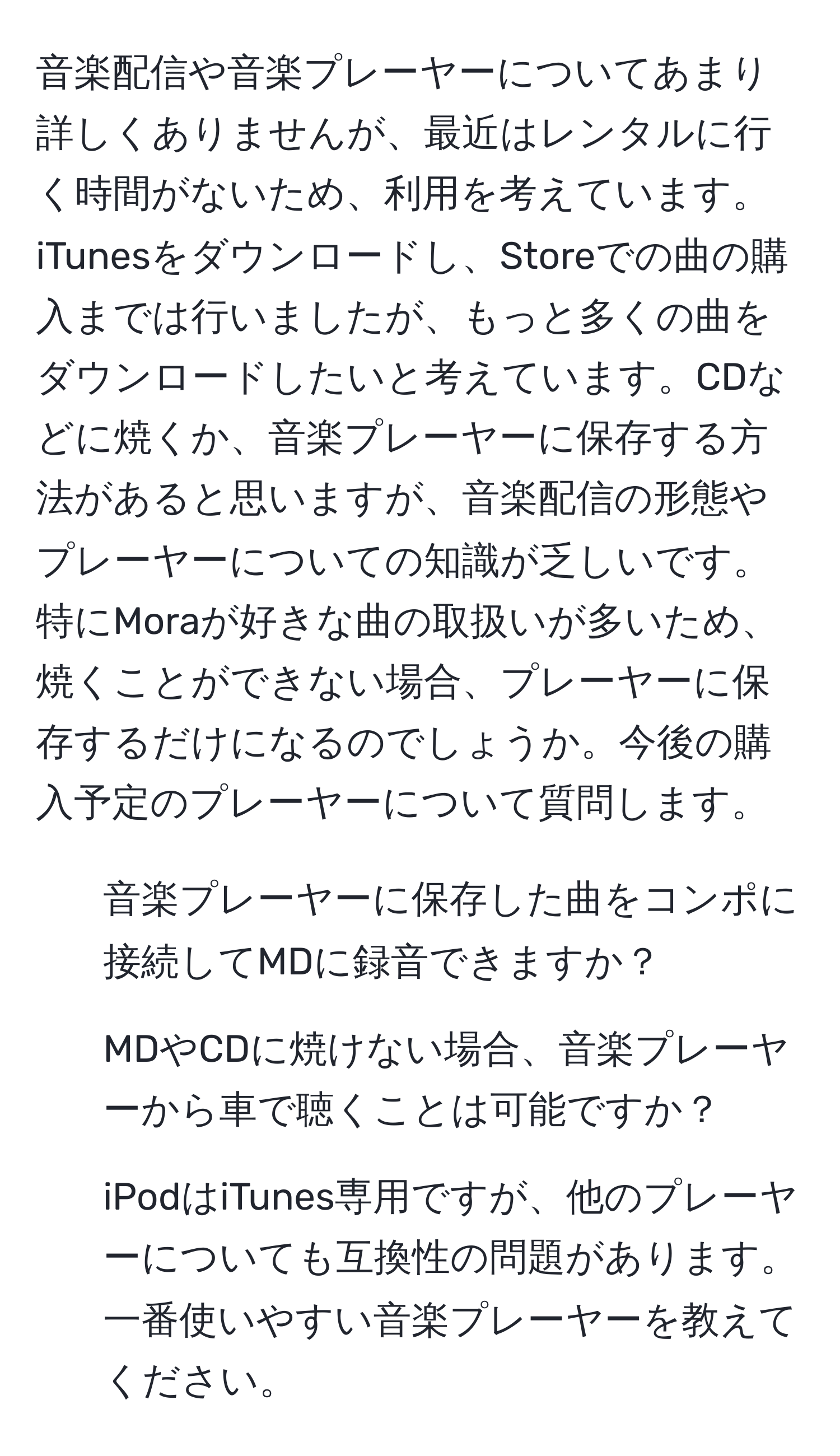 音楽配信や音楽プレーヤーについてあまり詳しくありませんが、最近はレンタルに行く時間がないため、利用を考えています。iTunesをダウンロードし、Storeでの曲の購入までは行いましたが、もっと多くの曲をダウンロードしたいと考えています。CDなどに焼くか、音楽プレーヤーに保存する方法があると思いますが、音楽配信の形態やプレーヤーについての知識が乏しいです。特にMoraが好きな曲の取扱いが多いため、焼くことができない場合、プレーヤーに保存するだけになるのでしょうか。今後の購入予定のプレーヤーについて質問します。
  
1. 音楽プレーヤーに保存した曲をコンポに接続してMDに録音できますか？
2. MDやCDに焼けない場合、音楽プレーヤーから車で聴くことは可能ですか？
3. iPodはiTunes専用ですが、他のプレーヤーについても互換性の問題があります。一番使いやすい音楽プレーヤーを教えてください。