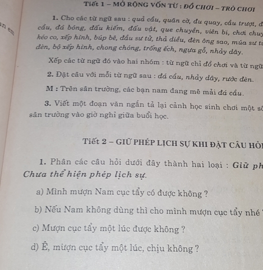 Tiết 1 - MỞ rộNG VỐN Từ : đồ chơi - Trò chơi 
1. Cho các từ ngữ sau : quả cầu, quân cờ, du quay, cầu trượt, đ 
n en 
cầu, đá bóng, đấu kiếm, đấu vật, que chuyền, viên bi, chơi chuy 
kéo co, xếp hình, búp bê, đầu sư tử, thả diều, đèn ông sao, múa sư tư 
đèn, bộ xếp hình, chong chóng, trống ếch, ngựa gỗ, nhảy dây. 
Xếp các từ ngữ đó vào hai nhóm : từ ngữ chỉ đồ chơi và từ ngữ 
2. Đặt câu với mỗi từ ngữ sau : đá cầu, nhảy dây, rước đèn. 
M : Trên sân trường, các bạn nam đang mê mải đá cầu. 
3. Viết một đoạn văn ngắn tả lại cảnh học sinh chơi một số 
sân trường vào giờ nghỉ giữa buổi học. 
Tiết 2 - GIữ phÉp Lịch sự khI đặT CÂu hỏi 
1. Phân các câu hỏi dưới đây thành hai loại : Giữ ph 
Chưa thể hiện phép lịch sự. 
a) Mình mượn Nam cục tẩy có được không ? 
b) Nếu Nam không dùng thì cho mình mượn cục tẩy nhé 
c) Mượn cục tẩy một lúc được không ? 
d) É, mượn cục tẩy một lúc, chịu không ?