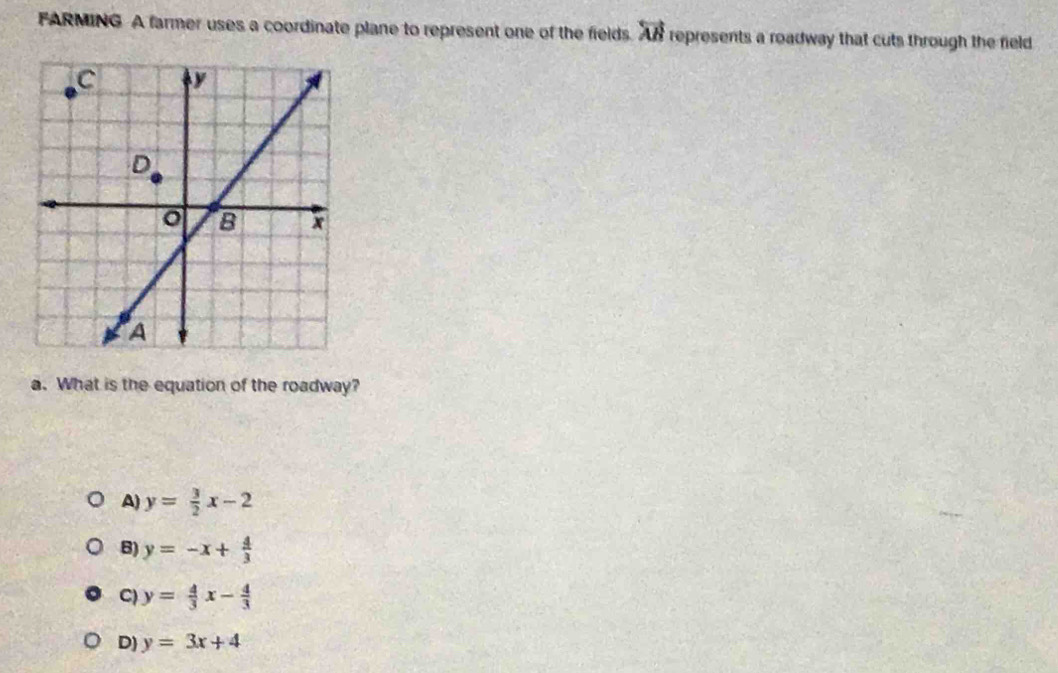 FARMING A farmer uses a coordinate plane to represent one of the fields. overleftrightarrow AB represents a roadway that cuts through the field
a. What is the equation of the roadway?
A) y= 3/2 x-2
B) y=-x+ 4/3 
C) y= 4/3 x- 4/3 
D) y=3x+4