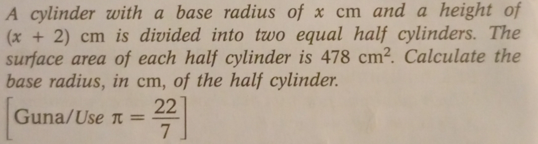 A cylinder with a base radius of x cm and a height of
(x+2) cn h is divided into two equal half cylinders. The 
surface area of each half cylinder is 478cm^2. Calculate the 
base radius, in cm, of the half cylinder. 
Guna/Use π = 22/7 ]