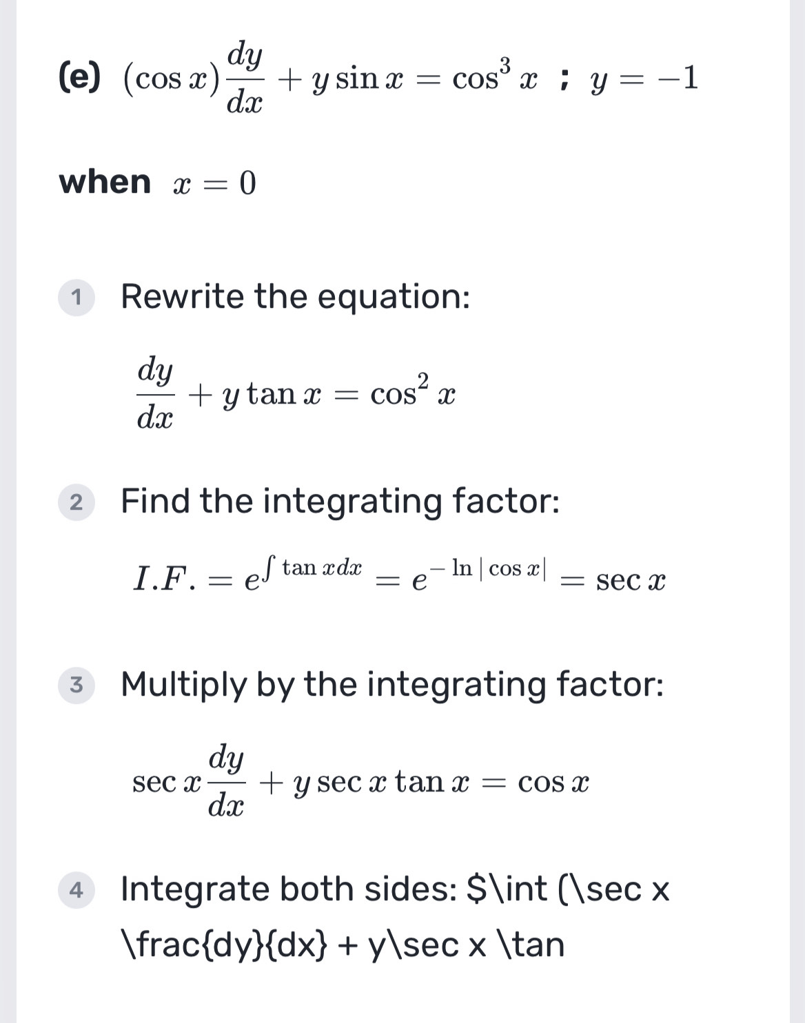 (cos x) dy/dx +ysin x=cos^3x; y=-1
when x=0
① Rewrite the equation:
 dy/dx +ytan x=cos^2x
② Find the integrating factor:
I.F.=e^(∈t tan xdx)=e^(-ln |cos x|)=sec x
3 Multiply by the integrating factor:
sec x dy/dx +ysec xtan x=cos x
4 Integrate both sides: $∈t ()sec x
|frac dy  dx +y|sec x|tan