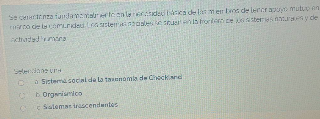 Se caracteriza fundamentalmente en la necesidad básica de los miembros de tener apoyo mutuo en
marco de la comunidad. Los sistemas sociales se sitúan en la frontera de los sistemas naturales y de
actividad humana
Seleccione una:
a Sistema social de la taxonomía de Checkland
b Organismico
c Sistemas trascendentes