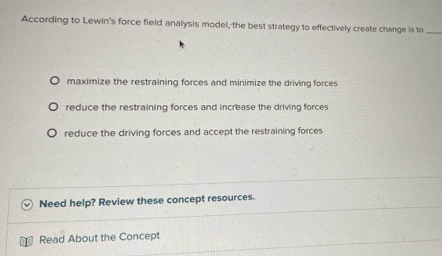 According to Lewin's force field analysis model, the best strategy to effectively create change is to_
maximize the restraining forces and minimize the driving forces
reduce the restraining forces and increase the driving forces
reduce the driving forces and accept the restraining forces
Need help? Review these concept resources.
Read About the Concept