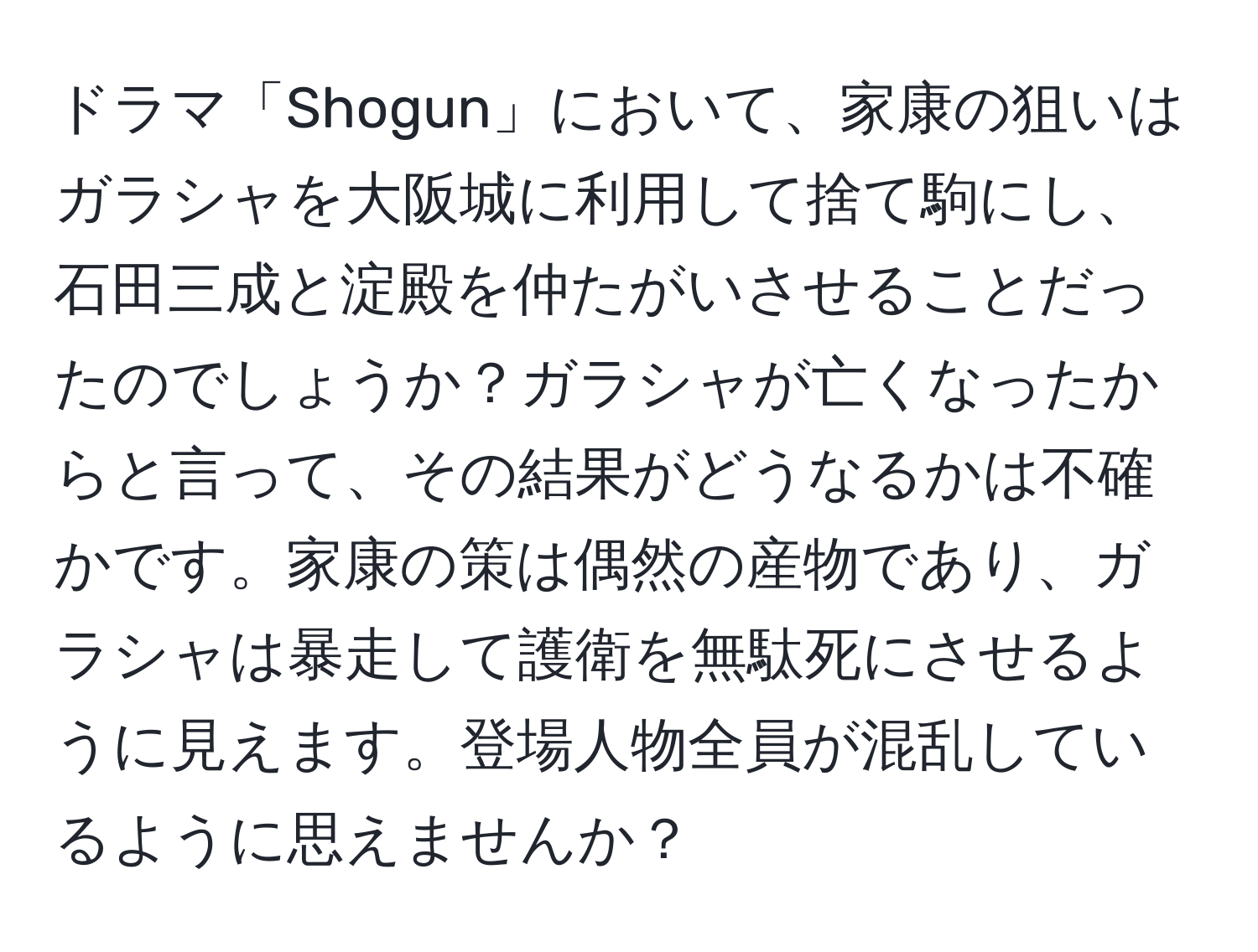 ドラマ「Shogun」において、家康の狙いはガラシャを大阪城に利用して捨て駒にし、石田三成と淀殿を仲たがいさせることだったのでしょうか？ガラシャが亡くなったからと言って、その結果がどうなるかは不確かです。家康の策は偶然の産物であり、ガラシャは暴走して護衛を無駄死にさせるように見えます。登場人物全員が混乱しているように思えませんか？