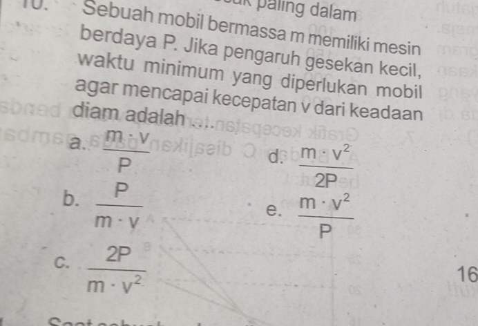 ük paling dalam
10. Sebuah mobil bermassa m memiliki mesin
berdaya P. Jika pengaruh gesekan kecil,
waktu minimum yang diperlukan mobil
agar mencapai kecepatan v dari keadaan
diam adalah
a.  m· V/P 
d.  m· v^2/2P 
b.  P/m· v 
e.  m· v^2/P 
C.  2P/m· v^2 
16