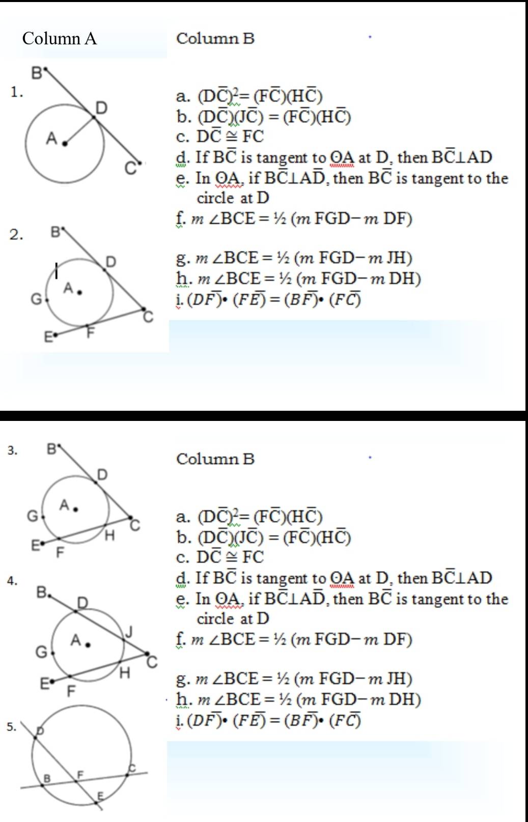 Column A Column B
1
a. (Doverline C)^2=(Foverline C)(Hoverline C)
b. (Doverline C)(Joverline C)=(Foverline C)(Hoverline C)
c. Doverline C≌ FC
d. If Boverline C is tangent to OA at D, then Boverline C⊥ AD
e. In odot A , if Boverline C⊥ Aoverline D , then Boverline C is tangent to the
circle at D
f.
2. m∠ BCE=1/2(mFGD-mDF)
g. m∠ BCE=1/2(mFGD-mJH)
h. m∠ BCE=1/2(mFGD-mDH)
i. (Doverline F)· (Foverline E)=(Boverline F)· (Foverline C)
3.
Column B
a. (Doverline C)^2=(Foverline C)(Hoverline C)
b. (Doverline C)(Joverline C)=(Foverline C)(Hoverline C)
c. Doverline C≌ FC
4. d. If Boverline C is tangent to OA at D, then Boverline C⊥ AD
e. ln odot A , if Boverline C⊥ Aoverline D , then Boverline C is tangent to the
circle at D
f. m∠ BCE=^/2(mFGD-mDF)
g. m∠ BCE=1/2(mFGD-mJH)
h. m∠ BCE=1/2(mFGD-mDH)
i.(Doverline F)· (Foverline E)=(Boverline F)· (Foverline C)