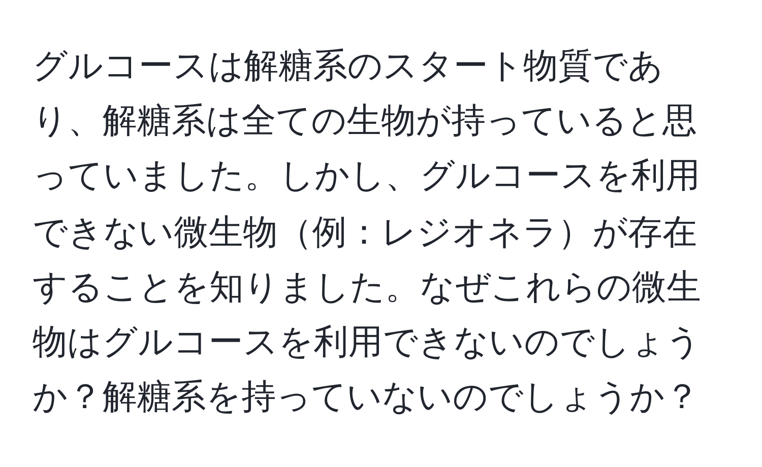 グルコースは解糖系のスタート物質であり、解糖系は全ての生物が持っていると思っていました。しかし、グルコースを利用できない微生物例：レジオネラが存在することを知りました。なぜこれらの微生物はグルコースを利用できないのでしょうか？解糖系を持っていないのでしょうか？