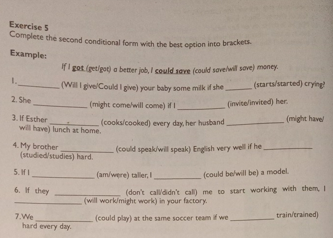 Complete the second conditional form with the best option into brackets. 
Example: 
If I got (get/got) a better job, I could save (could save/will save) money. 
1._ (Will I give/Could I give) your baby some milk if she _(starts/started) crying? 
2. She _(might come/will come) if I_ 
(invite/invited) her. 
3. If Esther (might have/ 
_(cooks/cooked) every day, her husband_ 
will have) lunch at home. 
4. My brother 
_(could speak/will speak) English very well if he_ 
(studied/studies) hard. 
5. If I _(am/węre) taller, I _(could be/will be) a model. 
6. If they _(don't call/didn't call) me to start working with them, I 
_(will work/might work) in your factory. 
7.We _(could play) at the same soccer team if we _train/trained) 
hard every day.