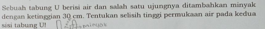 Sebuah tabung U berisi air dan salah satu ujungnya ditambahkan minyak 
dengan ketinggian 30 cm. Tentukan selisih tinggi permukaan air pada kedua 
sisi tabung U!