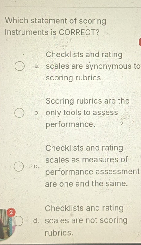 Which statement of scoring
instruments is CORRECT?
Checklists and rating
a. scales are synonymous to
scoring rubrics.
Scoring rubrics are the
b. only tools to assess
performance.
Checklists and rating
scales as measures of
C.
performance assessment
are one and the same.
2 Checklists and rating
d. scales are not scoring
rubrics.