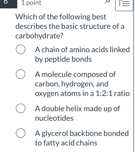 6 1 point
Which of the following best
describes the basic structure of a
carbohydrate?
A chain of amino acids linked
by peptide bonds
A molecule composed of
carbon, hydrogen, and
oxygen atoms in a 1:2:1 ratio
A double helix made up of
nucleotides
A glycerol backbone bonded
to fatty acid chains