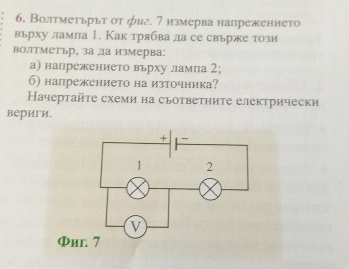 Волтметьрьт от фиг. 7 измерва напрежението 
върху лампа 1. Как трябва да се свъре този 
волтметьр, за да измерва: 
а) напрежението вьрху ламла 2; 
б) напрежението на източника? 
Начертайτе схеми на съответните електрически 
вериги.