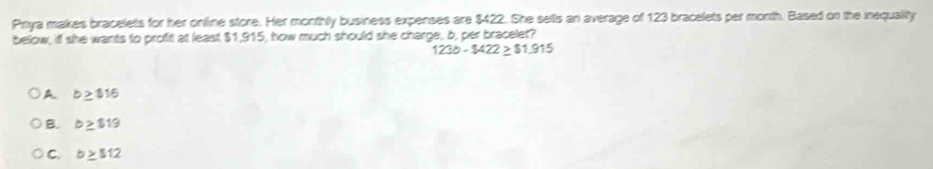 Priya makes bracelets for her online store. Her monthly business expenses are $422. She sells an average of 123 bracelets per morth. Based on the inequality
below, if she wants to proft at least $1,915, how much should she charge, b, per bracelet?
123b-$422≥ $1.915
A b≥ $16
B. b≥ $19
C. b≥ $12