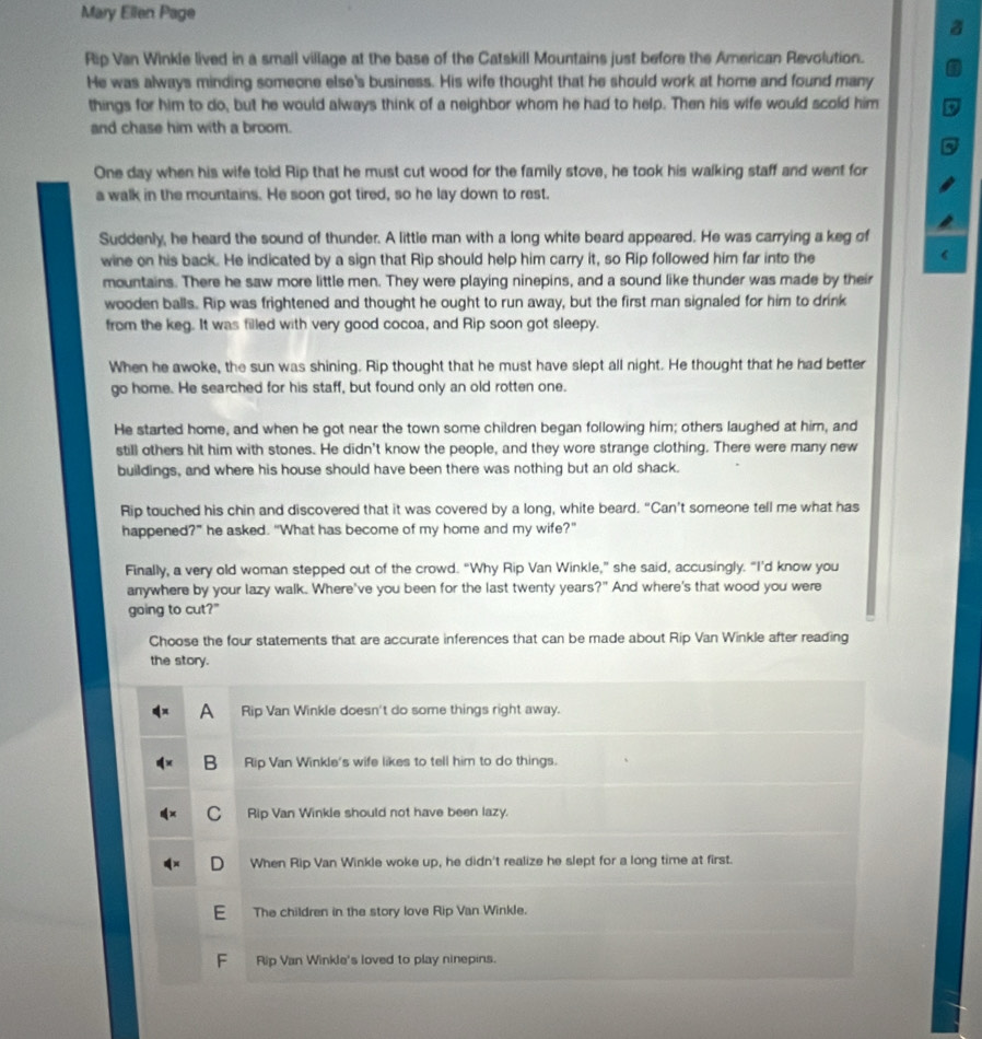 Mary Ellen Page
Rip Van Winkle lived in a smail village at the base of the Catskill Mountains just before the American Revolution.
He was always minding someone else's business. His wife thought that he should work at home and found many
things for him to do, but he would always think of a neighbor whom he had to help. Then his wife would scold him
and chase him with a broom.
One day when his wife told Rip that he must cut wood for the family stove, he took his walking staff and went for
a walk in the mountains. He soon got tired, so he lay down to rest.
Suddenly, he heard the sound of thunder. A little man with a long white beard appeared. He was carrying a keg of
wine on his back. He indicated by a sign that Rip should help him carry it, so Rip followed him far into the
mountains. There he saw more little men. They were playing ninepins, and a sound like thunder was made by their
wooden balls. Rip was frightened and thought he ought to run away, but the first man signaled for him to drink
from the keg. It was filled with very good cocoa, and Rip soon got sleepy.
When he awoke, the sun was shining. Rip thought that he must have slept all night. He thought that he had better
go home. He searched for his staff, but found only an old rotten one.
He started home, and when he got near the town some children began following him; others laughed at him, and
still others hit him with stones. He didn't know the people, and they wore strange clothing. There were many new
buildings, and where his house should have been there was nothing but an old shack.
Rip touched his chin and discovered that it was covered by a long, white beard. “Can’t someone tell me what has
happened?” he asked. “What has become of my home and my wife?”
Finally, a very old woman stepped out of the crowd. “Why Rip Van Winkle,” she said, accusingly. “I’'d know you
anywhere by your lazy walk. Where've you been for the last twenty years?" And where's that wood you were
going to cut?"
Choose the four statements that are accurate inferences that can be made about Rip Van Winkle after reading
the story.
A Rip Van Winkle doesn't do some things right away.
B Rip Van Winkle's wife likes to tell him to do things.
C Rip Van Winkle should not have been lazy.
D When Rip Van Winkle woke up, he didn't realize he slept for a long time at first.
E The children in the story love Rip Van Winkle.
F Rip Van Winkle's loved to play ninepins.