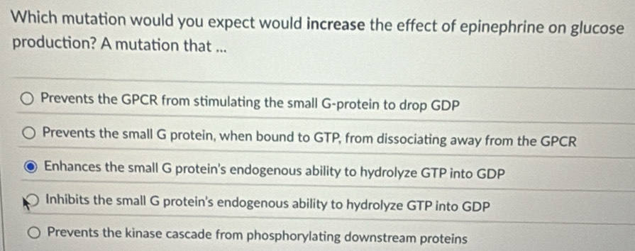 Which mutation would you expect would increase the effect of epinephrine on glucose
production? A mutation that ...
Prevents the GPCR from stimulating the small G-protein to drop GDP
Prevents the small G protein, when bound to GTP, from dissociating away from the GPCR
Enhances the small G protein's endogenous ability to hydrolyze GTP into GDP
Inhibits the small G protein's endogenous ability to hydrolyze GTP into GDP
Prevents the kinase cascade from phosphorylating downstream proteins