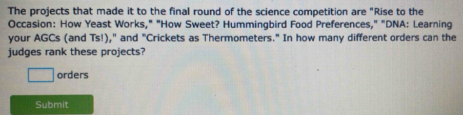 The projects that made it to the final round of the science competition are "Rise to the 
Occasion: How Yeast Works," "How Sweet? Hummingbird Food Preferences," "DNA: Learning 
your AGCs (and Ts!)," and "Crickets as Thermometers." In how many different orders can the 
judges rank these projects? 
□ orders 
Submit