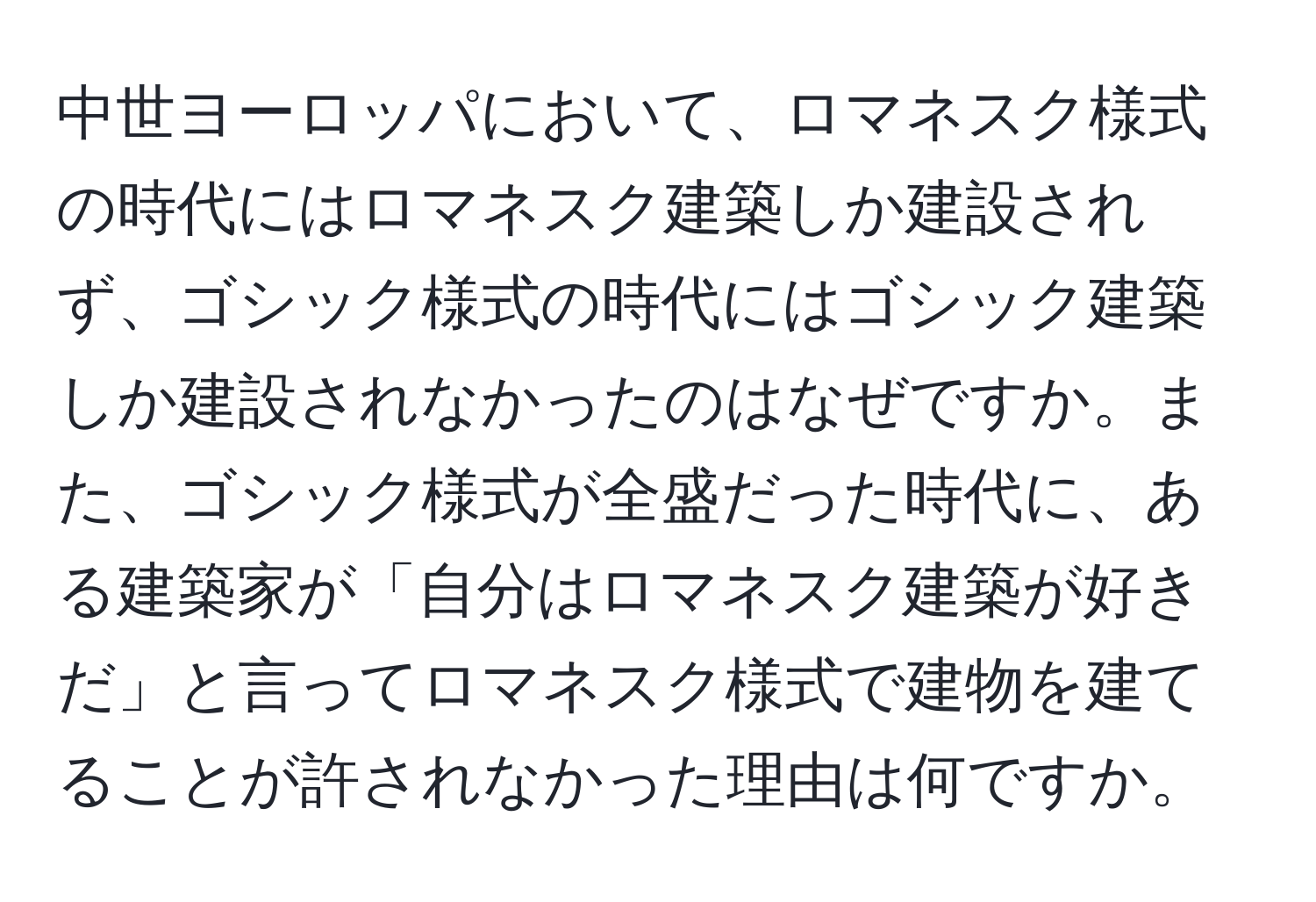 中世ヨーロッパにおいて、ロマネスク様式の時代にはロマネスク建築しか建設されず、ゴシック様式の時代にはゴシック建築しか建設されなかったのはなぜですか。また、ゴシック様式が全盛だった時代に、ある建築家が「自分はロマネスク建築が好きだ」と言ってロマネスク様式で建物を建てることが許されなかった理由は何ですか。