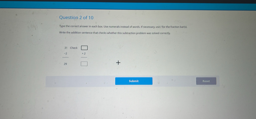 Type the correct answer in each box. Use numerals instead of words. If necessary, use / for the fraction bar(s). 
Write the addition sentence that checks whether this subtraction problem was solved correctly. 
31 Check □
 (-2)/29   (+2)/□  
+ 
Submit Reset