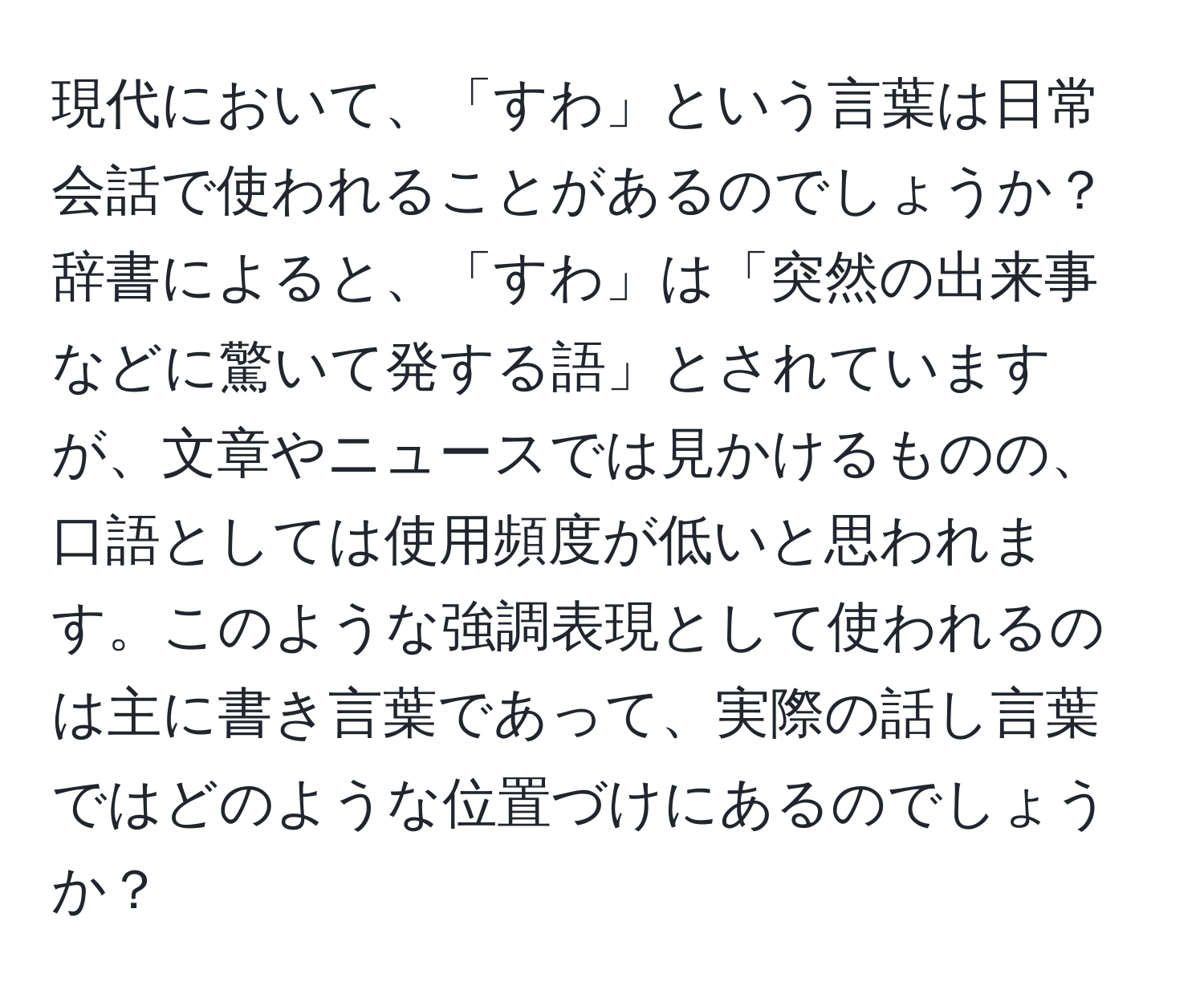 現代において、「すわ」という言葉は日常会話で使われることがあるのでしょうか？辞書によると、「すわ」は「突然の出来事などに驚いて発する語」とされていますが、文章やニュースでは見かけるものの、口語としては使用頻度が低いと思われます。このような強調表現として使われるのは主に書き言葉であって、実際の話し言葉ではどのような位置づけにあるのでしょうか？