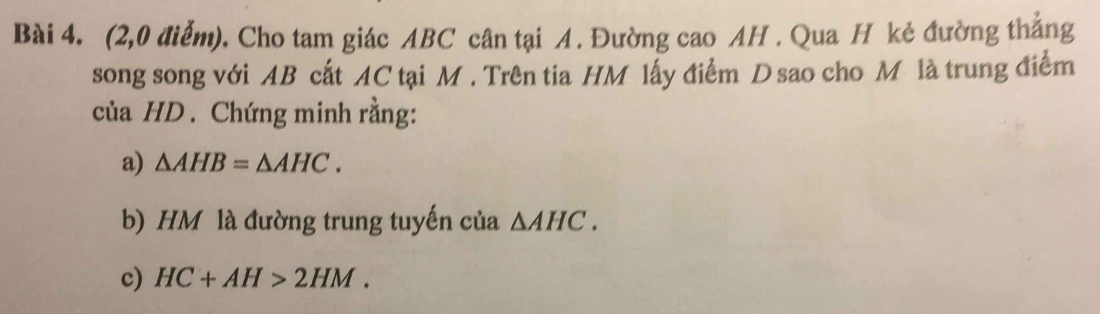 (2,0 điểm). Cho tam giác ABC cân tại A. Đường cao AH. Qua H kẻ đường thắng 
song song với AB cất AC tại M. Trên tia HM lấy điểm D sao cho M là trung điểm 
của HD. Chứng minh rằng: 
a) △ AHB=△ AHC. 
b) HM là đường trung tuyến của △ AHC. 
c) HC+AH>2HM.