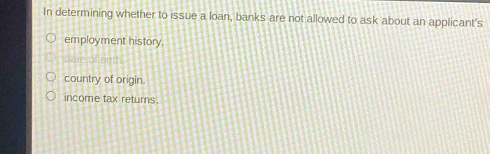 In determining whether to issue a loan, banks are not allowed to ask about an applicant's
employment history.
date of or th
country of origin.
income tax returns.