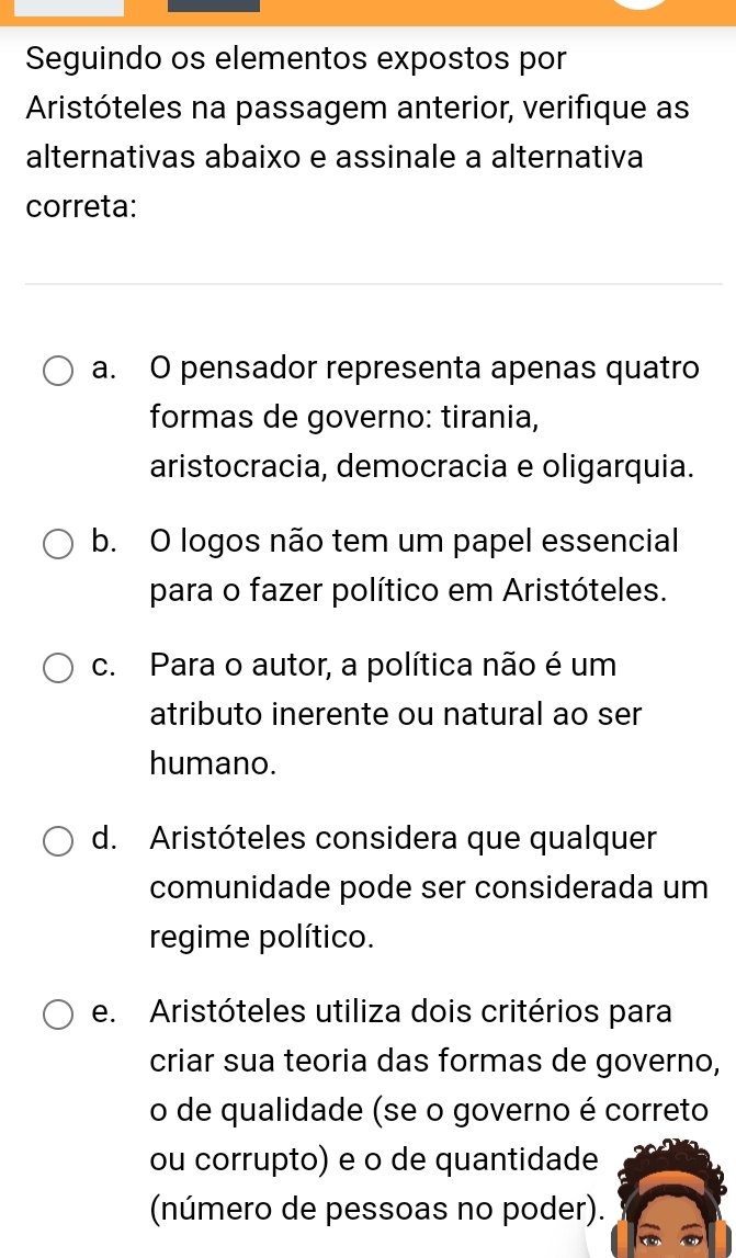 Seguindo os elementos expostos por
Aristóteles na passagem anterior, verifique as
alternativas abaixo e assinale a alternativa
correta:
a. O pensador representa apenas quatro
formas de governo: tirania,
aristocracia, democracia e oligarquia.
b. O logos não tem um papel essencial
para o fazer político em Aristóteles.
c. Para o autor, a política não é um
atributo inerente ou natural ao ser
humano.
d. Aristóteles considera que qualquer
comunidade pode ser considerada um
regime político.
e. Aristóteles utiliza dois critérios para
criar sua teoria das formas de governo,
o de qualidade (se o governo é correto
ou corrupto) e o de quantidade
(número de pessoas no poder).