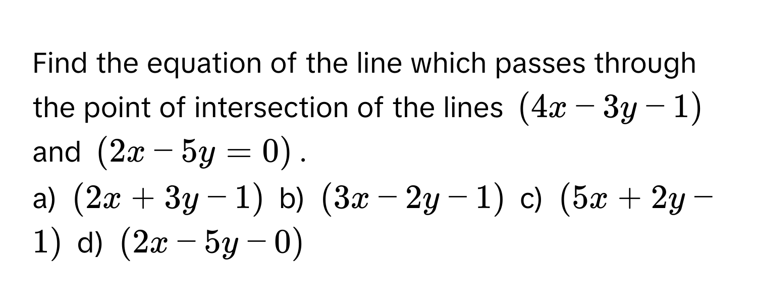 Find the equation of the line which passes through the point of intersection of the lines (4x - 3y - 1) and (2x - 5y = 0). 
a) (2x + 3y - 1) b) (3x - 2y - 1) c) (5x + 2y - 1) d) (2x - 5y - 0)